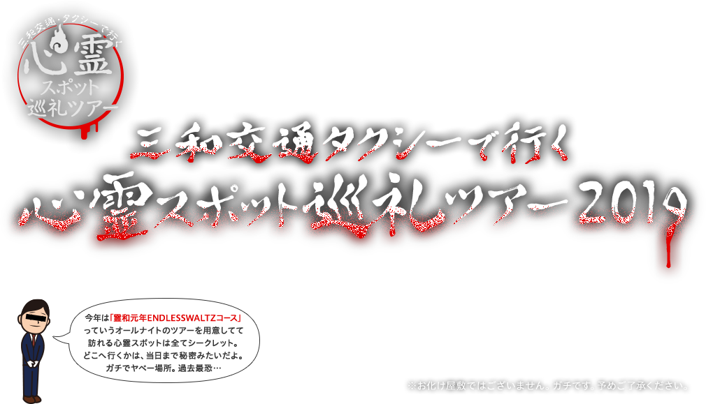 三和交通タクシーで行く心霊スポット巡礼ツアー2019 今年は「霊和元年ENDLESSWALTZコース」っていうオールナイトのツアーを用意してて訪れる心霊スポットは全てシークレット。どこへ行くかは、当日まで秘密みたいだよ。ガチでヤベー場所。過去最恐… ※お化け屋敷ではございません。ガチです。予めご了承ください。