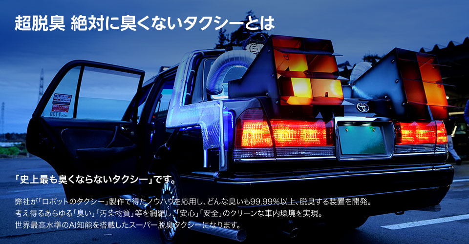 超脱臭 絶対に臭くないタクシーとは 「史上最も臭くならないタクシー」です。弊社が「ロボットのタクシー」製作で得たノウハウを応用し、どんな臭いも99.99％以上、脱臭する装置を開発。考え得るあらゆる「臭い」「汚染物質」等を網羅し、「安心」「安全」のクリーンな車内環境を実現。世界最高水準のAI知能を搭載したスーパー脱臭タクシーになります。