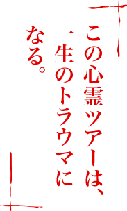 この心霊ツアーは、一生のトラウマになる。